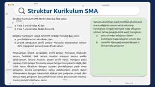 Struktur Kurikulum SMA
Struktur kurikulum SMA terdiri atas dua fase yaitu:
a. Fase E untuk Kelas X; dan
b. Fase F untuk Kelas XI dan Kelas XII.
Struktur kurikulum untuk SMA/MA terbagi menjadi dua, yaitu:
a. pembelajaran intrakurikuler; dan
b. projek penguatan profil pelajar Pancasila dialokasikan sekitar
30% (tiga puluh persen) total JP per-tahun.
Pelaksanaan projek penguatan profil pelajar Pancasila dilakukan
secara fleksibel, baik secara muatan maupun secara waktu
pelaksanaan. Secara muatan, projek profil harus mengacu pada
capaian profil pelajar Pancasila sesuai dengan fase peserta didik, dan
tidak harus dikaitkan dengan capaian pembelajaran pada mata
pelajaran. Secara pengelolaan waktu pelaksanaan, projek dapat
dilaksanakan dengan menjumlah alokasi jam pelajaran projek dari
semua mata pelajaran dan jumlah total waktu pelaksanaan masing-
masing projek tidak harus sama.
Satuan pendidikan wajib membuka kelompok
mata pelajaran umum serta sekurang-
kurangnya 3 (tiga) kelompok mata pelajaran
pilihan. Setiap peserta didik wajib mengikuti:
a. seluruh mata pelajaran dalam
kelompok mata pelajaran umum; dan
b. memilih 4 (empat) sampai dengan 5
(lima) mata pelajaran
 