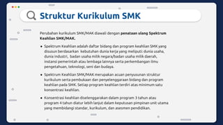 Struktur Kurikulum SMK
Perubahan kurikulum SMK/MAK diawali dengan penataan ulang Spektrum
Keahlian SMK/MAK.
● Spektrum Keahlian adalah daftar bidang dan program keahlian SMK yang
disusun berdasarkan kebutuhan dunia kerja yang meliputi: dunia usaha,
dunia industri, badan usaha milik negara/badan usaha milik daerah,
instansi pemerintah atau lembaga lainnya serta perkembangan ilmu
pengetahuan, teknologi, seni dan budaya.
● Spektrum Keahlian SMK/MAK merupakan acuan penyusunan struktur
kurikulum serta pembukaan dan penyelenggaraan bidang dan program
keahlian pada SMK. Setiap program keahlian terdiri atas minimum satu
konsentrasi keahlian.
● Konsentrasi keahlian diselenggarakan dalam program 3 tahun atau
program 4 tahun diatur lebih lanjut dalam keputusan pimpinan unit utama
yang membidangi standar, kurikulum, dan asesmen pendidikan.
 