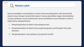 Muatan Lokal
Satuan pendidikan menambahkan muatan lokal yang ditetapkan oleh pemerintah
daerah sesuai dengan karakteristik daerah. Satuan pendidikan dapat menambahkan
muatan tambahan sesuai karakteristik satuan pendidikan secara fleksibel, melalui 3
(tiga) pilihan sebagai berikut:
1. Mengintegrasikan ke dalam mata pelajaran lain;
2. Mengintegrasikan ke dalam tema projek penguatan profil pelajar Pancasila;
dan/atau
3. Mengembangkan mata pelajaran yang berdiri sendiri.
 