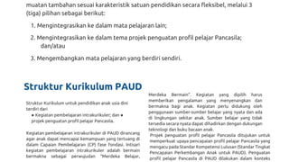 muatan tambahan sesuai karakteristik satuan pendidikan secara fleksibel, melalui 3
(tiga) pilihan sebagai berikut:
1. Mengintegrasikan ke dalam mata pelajaran lain;
2. Mengintegrasikan ke dalam tema projek penguatan profil pelajar Pancasila;
dan/atau
3. Mengembangkan mata pelajaran yang berdiri sendiri.
Struktur Kurikulum PAUD
Struktur Kurikulum untuk pendidikan anak usia dini
terdiri dari
● Kegiatan pembelajaran intrakurikuler; dan ●
projek penguatan profil pelajar Pancasila.
Kegiatan pembelajaran intrakurikuler di PAUD dirancang
agar anak dapat mencapai kemampuan yang tertuang di
dalam Capaian Pembelajaran (CP) fase fondasi. Intisari
kegiatan pembelajaran intrakurikuler adalah bermain
bermakna sebagai perwujudan “Merdeka Belajar,
Merdeka Bermain”. Kegiatan yang dipilih harus
memberikan pengalaman yang menyenangkan dan
bermakna bagi anak. Kegiatan perlu didukung oleh
penggunaan sumber-sumber belajar yang nyata dan ada
di lingkungan sekitar anak. Sumber belajar yang tidak
tersedia secara nyata dapat dihadirkan dengan dukungan
teknologi dan buku bacaan anak.
Projek penguatan profil pelajar Pancasila ditujukan untuk
memperkuat upaya pencapaian profil pelajar Pancasila yang
mengacu pada Standar Kompetensi Lulusan (Standar Tingkat
Pencapaian Perkembangan Anak untuk PAUD). Penguatan
profil pelajar Pancasila di PAUD dilakukan dalam konteks
 