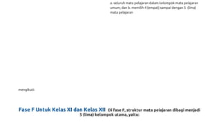 mengikuti:
a. seluruh mata pelajaran dalam kelompok mata pelajaran
umum; dan b. memilih 4 (empat) sampai dengan 5 (lima)
mata pelajaran
Fase F Untuk Kelas XI dan Kelas XII Di fase F, struktur mata pelajaran dibagi menjadi
5 (lima) kelompok utama, yaitu:
 