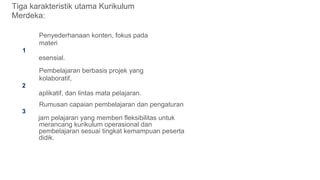 Tiga karakteristik utama Kurikulum
Merdeka:
Penyederhanaan konten, fokus pada
materi
1
esensial.
Pembelajaran berbasis projek yang
kolaboratif,
2
aplikatif, dan lintas mata pelajaran.
Rumusan capaian pembelajaran dan pengaturan
3
jam pelajaran yang memberi fleksibilitas untuk
merancang kurikulum operasional dan
pembelajaran sesuai tingkat kemampuan peserta
didik.
 
