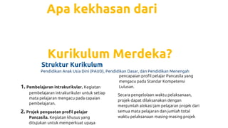 Apa kekhasan dari
Kurikulum Merdeka?
Struktur Kurikulum
Pendidikan Anak Usía Dini (PAUD), Pendidikan Dasar, dan Pendidikan Menengah
1. Pembelajaran intrakurikuler. Kegiatan
pembelajaran intrakurikuler untuk setiap
mata pelajaran mengacu pada capaian
pembelajaran.
2. Projek penguatan profil pelajar
Pancasila. Kegiatan khusus yang
ditujukan untuk memperkuat upaya
pencapaian profil pelajar Pancasila yang
mengacu pada Standar Kompetensi
Lulusan.
Secara pengelolaan waktu pelaksanaan,
projek dapat dilaksanakan dengan
menjumlah alokasi jam pelajaran projek dari
semua mata pelajaran dan jumlah total
waktu pelaksanaan masing-masing projek
 