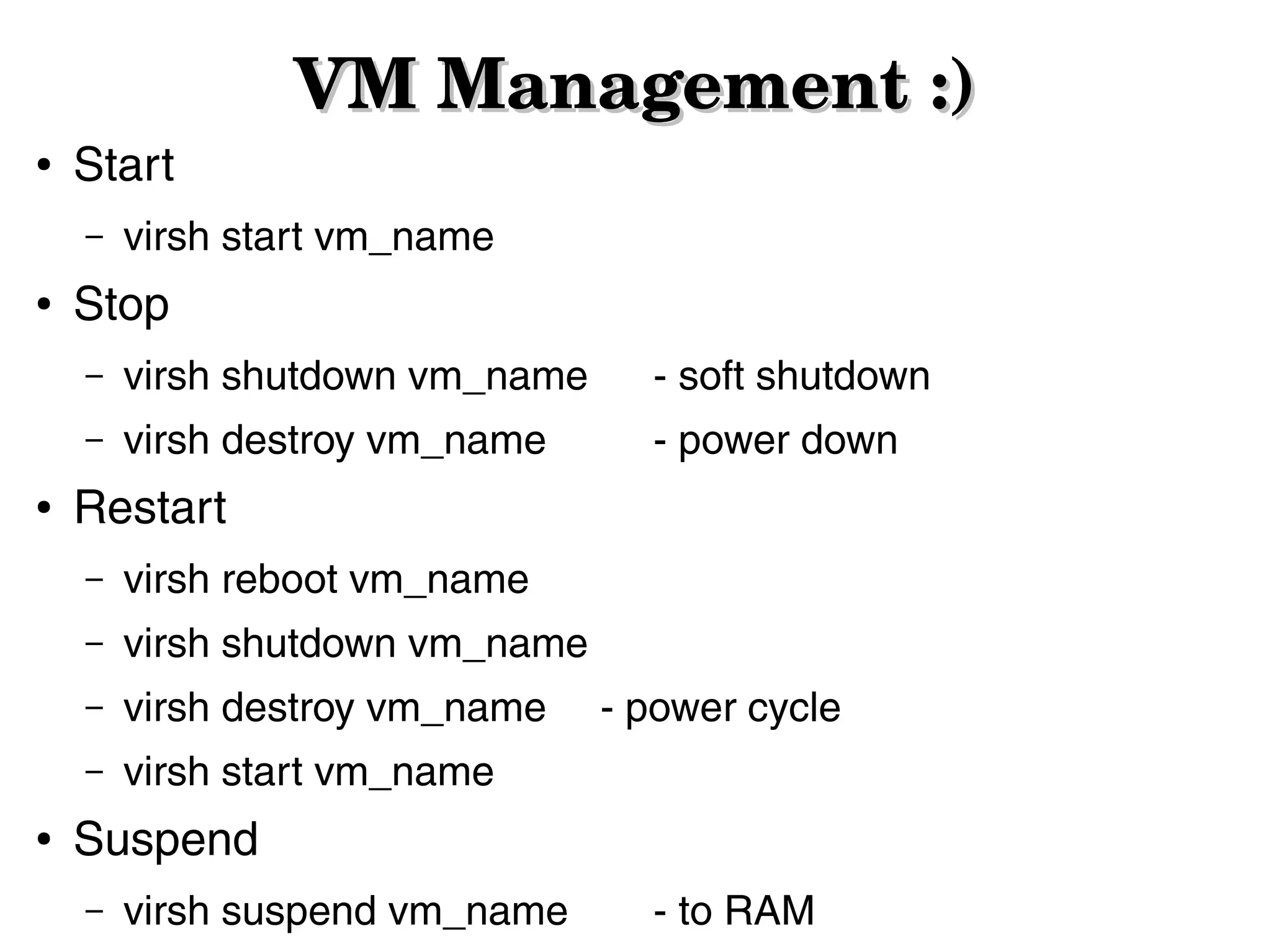 ●

Start
–

●

VM Management :)

virsh start vm_name

Stop
–

- soft shutdown

–
●

virsh shutdown vm_name
virsh destroy vm_name

- power down

Restart
–
–

virsh shutdown vm_name

–

virsh destroy vm_name

–
●

virsh reboot vm_name

virsh start vm_name

- power cycle

Suspend
–

virsh suspend vm_name

- to RAM

 