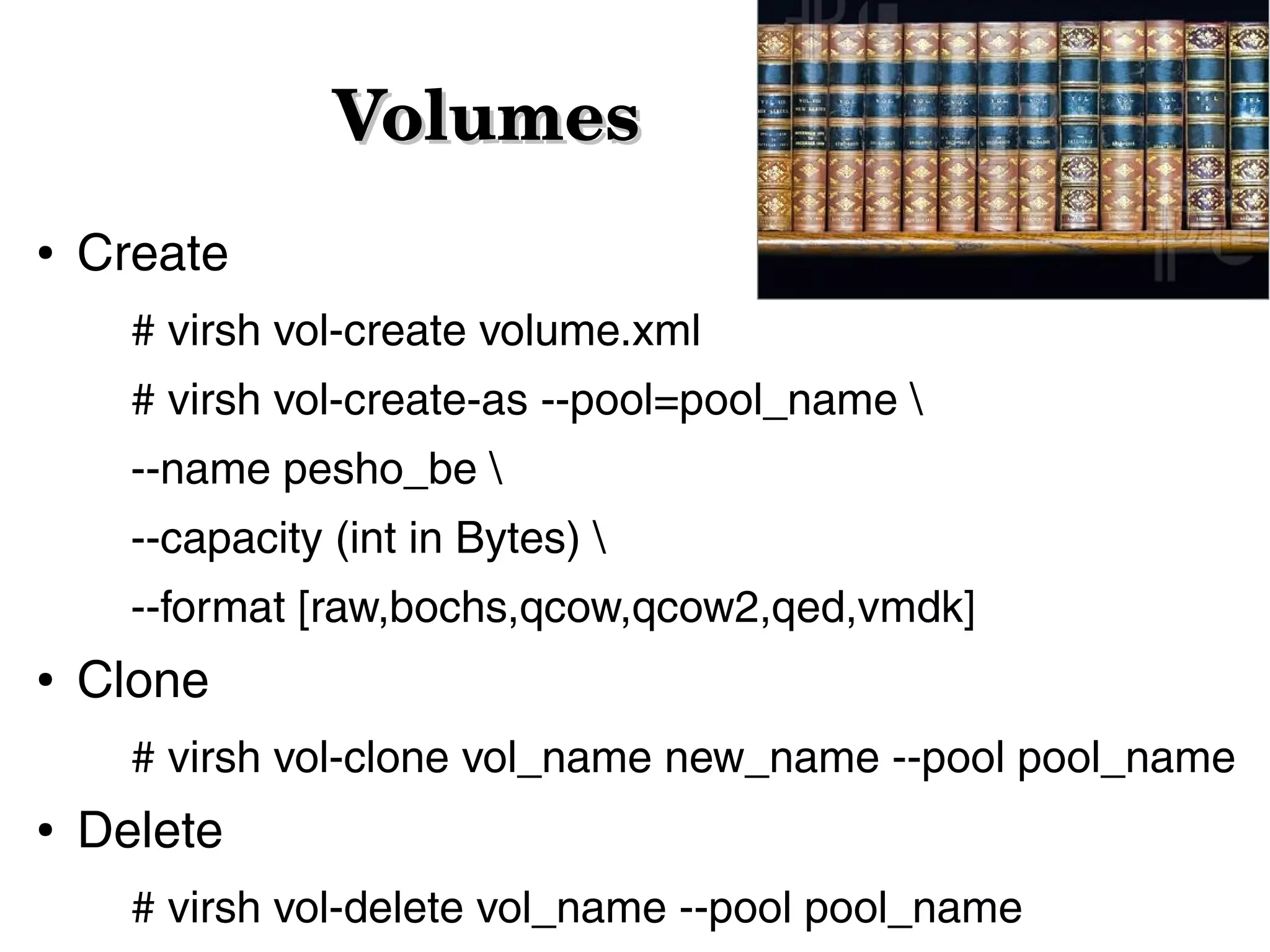 Volumes
●

Create
# virsh vol-create volume.xml
# virsh vol-create-as --pool=pool_name 
--name pesho_be 
--capacity (int in Bytes) 
--format [raw,bochs,qcow,qcow2,qed,vmdk]

●

Clone
# virsh vol-clone vol_name new_name --pool pool_name

●

Delete
# virsh vol-delete vol_name --pool pool_name

 