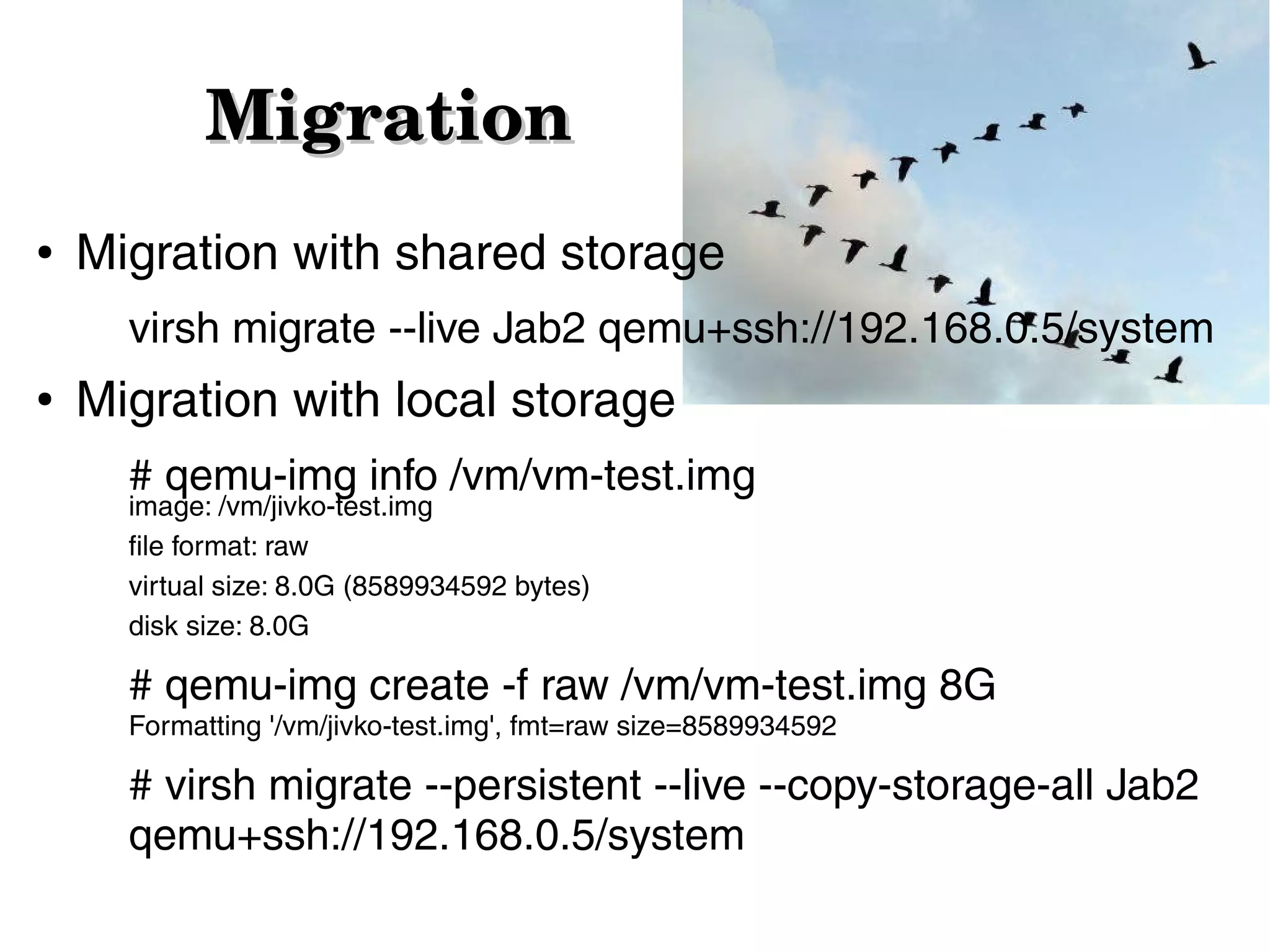 Migration
●

Migration with shared storage
virsh migrate --live Jab2 qemu+ssh://192.168.0.5/system

●

Migration with local storage
# qemu-img info /vm/vm-test.img
image: /vm/jivko-test.img
file format: raw
virtual size: 8.0G (8589934592 bytes)
disk size: 8.0G

# qemu-img create -f raw /vm/vm-test.img 8G
Formatting '/vm/jivko-test.img', fmt=raw size=8589934592

# virsh migrate --persistent --live --copy-storage-all Jab2
qemu+ssh://192.168.0.5/system

 