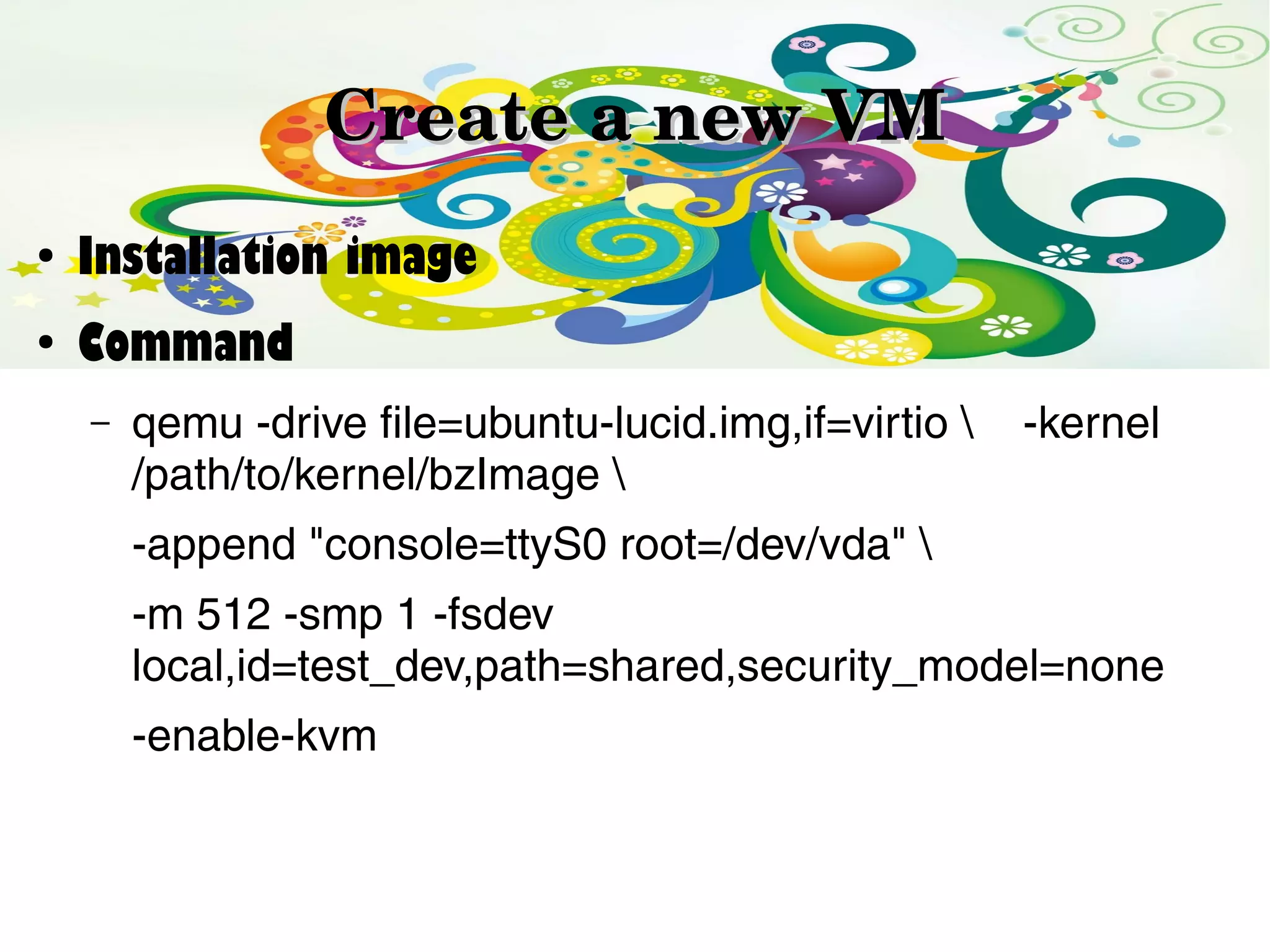 Create a new VM
●

Installation image

●

Command
–

qemu -drive file=ubuntu-lucid.img,if=virtio 
/path/to/kernel/bzImage 

-kernel

-append "console=ttyS0 root=/dev/vda" 
-m 512 -smp 1 -fsdev
local,id=test_dev,path=shared,security_model=none
-enable-kvm

 