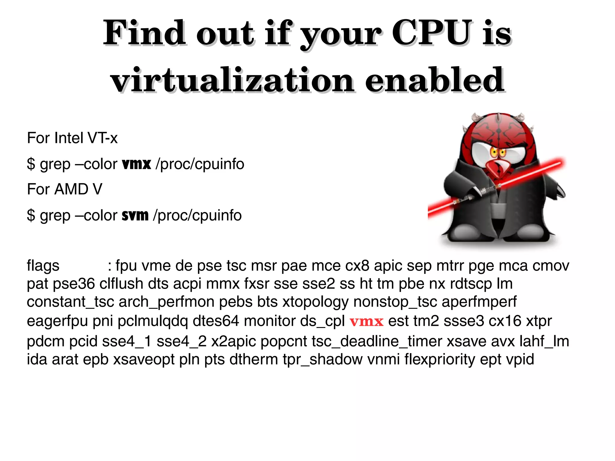Find out if your CPU is 
virtualization enabled
For Intel VT-x
$ grep –color vmx /proc/cpuinfo
For AMD V
$ grep –color svm /proc/cpuinfo
flags
: fpu vme de pse tsc msr pae mce cx8 apic sep mtrr pge mca cmov
pat pse36 clflush dts acpi mmx fxsr sse sse2 ss ht tm pbe nx rdtscp lm
constant_tsc arch_perfmon pebs bts xtopology nonstop_tsc aperfmperf
eagerfpu pni pclmulqdq dtes64 monitor ds_cpl vmx est tm2 ssse3 cx16 xtpr
pdcm pcid sse4_1 sse4_2 x2apic popcnt tsc_deadline_timer xsave avx lahf_lm
ida arat epb xsaveopt pln pts dtherm tpr_shadow vnmi flexpriority ept vpid

 