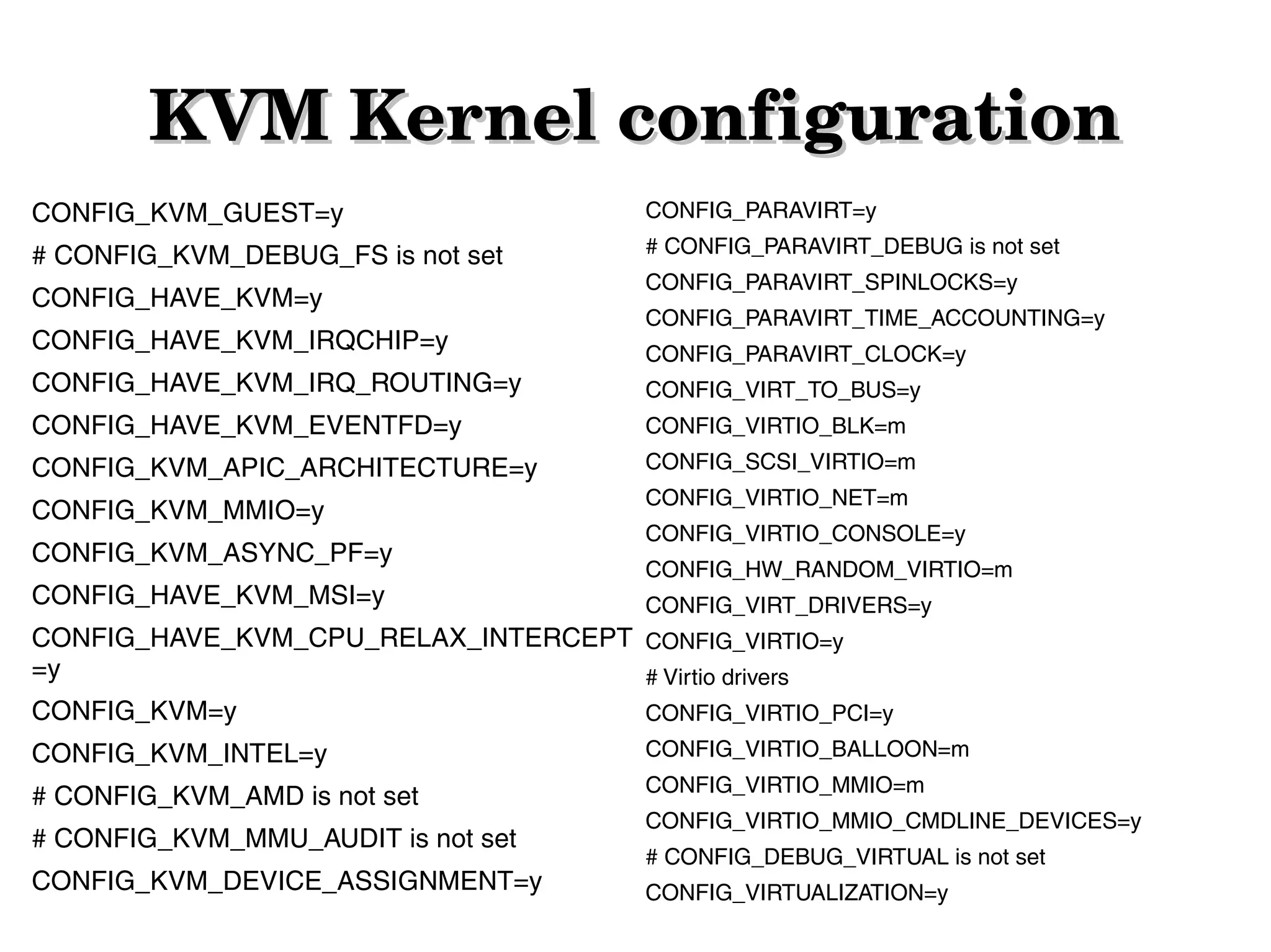 KVM Kernel configuration
CONFIG_KVM_GUEST=y

CONFIG_PARAVIRT=y

# CONFIG_KVM_DEBUG_FS is not set

# CONFIG_PARAVIRT_DEBUG is not set

CONFIG_HAVE_KVM=y
CONFIG_HAVE_KVM_IRQCHIP=y

CONFIG_PARAVIRT_SPINLOCKS=y
CONFIG_PARAVIRT_TIME_ACCOUNTING=y
CONFIG_PARAVIRT_CLOCK=y

CONFIG_HAVE_KVM_IRQ_ROUTING=y

CONFIG_VIRT_TO_BUS=y

CONFIG_HAVE_KVM_EVENTFD=y

CONFIG_VIRTIO_BLK=m

CONFIG_KVM_APIC_ARCHITECTURE=y

CONFIG_SCSI_VIRTIO=m

CONFIG_KVM_MMIO=y

CONFIG_VIRTIO_NET=m

CONFIG_KVM_ASYNC_PF=y
CONFIG_HAVE_KVM_MSI=y

CONFIG_VIRTIO_CONSOLE=y
CONFIG_HW_RANDOM_VIRTIO=m
CONFIG_VIRT_DRIVERS=y

CONFIG_HAVE_KVM_CPU_RELAX_INTERCEPT CONFIG_VIRTIO=y
=y
# Virtio drivers
CONFIG_KVM=y

CONFIG_VIRTIO_PCI=y

CONFIG_KVM_INTEL=y

CONFIG_VIRTIO_BALLOON=m

# CONFIG_KVM_AMD is not set

CONFIG_VIRTIO_MMIO=m

# CONFIG_KVM_MMU_AUDIT is not set
CONFIG_KVM_DEVICE_ASSIGNMENT=y

CONFIG_VIRTIO_MMIO_CMDLINE_DEVICES=y
# CONFIG_DEBUG_VIRTUAL is not set
CONFIG_VIRTUALIZATION=y

 