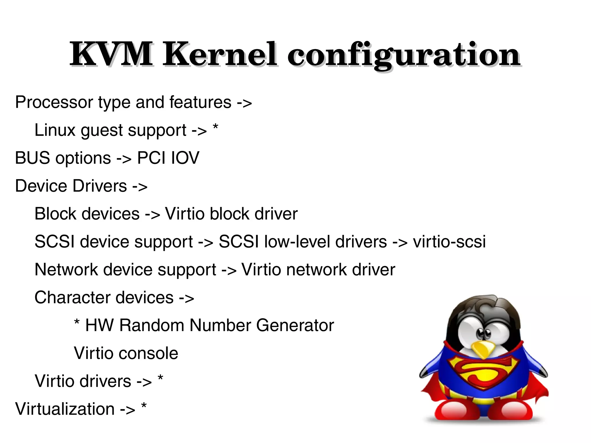 KVM Kernel configuration
Processor type and features ->
Linux guest support -> *
BUS options -> PCI IOV
Device Drivers ->
Block devices -> Virtio block driver
SCSI device support -> SCSI low-level drivers -> virtio-scsi
Network device support -> Virtio network driver
Character devices ->
* HW Random Number Generator
Virtio console
Virtio drivers -> *
Virtualization -> *

 