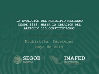 LA EVOLUCIÓN DEL MUNICIPIO MEXICANO
DESDE 1519, HASTA LA CREACIÓN DEL
ARTÍCULO 115 CONSTITUCIONAL
Nochistlán, Zacatecas
Mayo de 2019
 