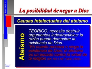 La posibilidad de negar a Dios Causas intelectuales del ateísmo Ateísmo TEÓRICO: necesita destruir argumentos indestructibles: la razón puede demostrar la existencia de Dios. “ En cuanto rechaza o niega la existencia de Dios, el ateísmo es un pecado contra la virtud de la religión  (Cfr. Rm 1,18) ”  (CEC, 2125) . 