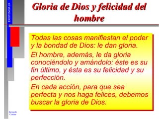 Gloria de Dios y felicidad del hombre Todas las cosas manifiestan el poder y la bondad de Dios: le dan gloria. El hombre, además, le da gloria conociéndolo y amándolo: éste es su fin último, y ésta es su felicidad y su perfección. En cada acción, para que sea perfecta y nos haga felices, debemos buscar la gloria de Dios. 