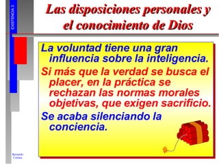 Las disposiciones personales y el conocimiento de Dios La voluntad tiene una gran influencia sobre la inteligencia. Si más que la verdad se busca el placer, en la práctica se rechazan las normas morales objetivas, que exigen sacrificio. Se acaba silenciando la conciencia. 