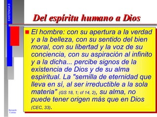 Del espíritu humano a Dios El hombre: con su apertura a la verdad y a la belleza, con su sentido del bien moral, con su libertad y la voz de su conciencia, con su aspiración al infinito y a la dicha... percibe signos de la existencia de Dios y de su alma espiritual. La "semilla de eternidad que lleva en sí, al ser irreductible a la sola materia"  (GS 18, 1; cf 14, 2) , su alma, no puede tener origen más que en Dios  (CEC, 33) . 