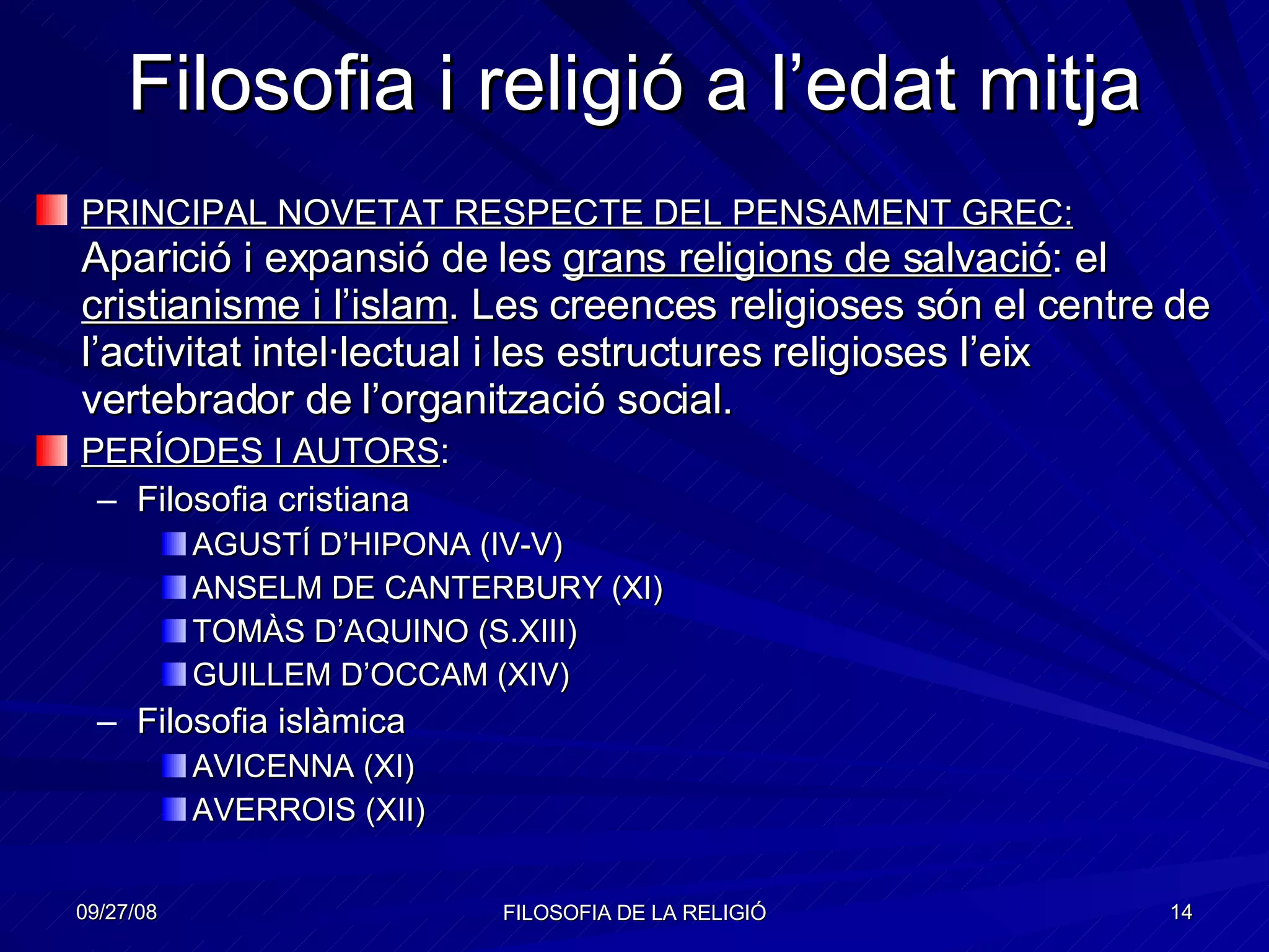 Filosofia i religió a l’edat mitja PRINCIPAL NOVETAT RESPECTE DEL PENSAMENT GREC:  Aparició i expansió de les  grans religions de salvació : el  cristianisme i l’islam . Les creences religioses són el centre de l’activitat intel·lectual i les estructures religioses l’eix vertebrador de l’organització social. PERÍODES I AUTORS : Filosofia cristiana AGUSTÍ D’HIPONA (IV-V) ANSELM DE CANTERBURY (XI) TOMÀS D’AQUINO (S.XIII) GUILLEM D’OCCAM (XIV) Filosofia islàmica AVICENNA (XI) AVERROIS (XII) 