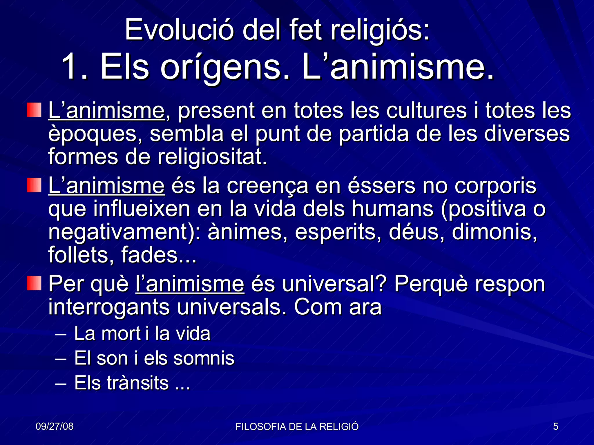 Evolució del fet religiós: 1. Els orígens. L’animisme. L’animisme , present en totes les cultures i totes les èpoques, sembla el punt de partida de les diverses formes de religiositat. L’animisme  és la creença en éssers no corporis que influeixen en la vida dels humans (positiva o negativament): ànimes, esperits, déus, dimonis, follets, fades... Per què  l’animisme  és universal? Perquè respon interrogants universals. Com ara  La mort i la vida El son i els somnis Els trànsits ... 