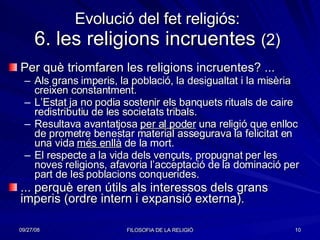 Evolució del fet religiós: 6. les religions incruentes  (2) Per què triomfaren les religions incruentes? ... Als grans imperis, la població, la desigualtat i la misèria creixen constantment. L’Estat ja no podia sostenir els banquets rituals de caire redistributiu de les societats tribals. Resultava avantatjosa  per al poder  una religió que enlloc de prometre benestar material assegurava la felicitat en una vida  més enllà  de la mort.  El respecte a la vida dels vençuts, propugnat per les noves religions, afavoria l’acceptació de la dominació per part de les poblacions conquerides. ... perquè eren útils als interessos dels grans imperis (ordre intern i expansió externa).  