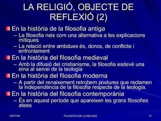 LA RELIGIÓ, OBJECTE DE REFLEXIÓ (2) En la història de la filosofia antiga La filosofia neix com una alternativa a les explicacions mítiques La relació entre ambdues és, doncs, de conflicte i enfrontament En la història del filosofia medieval Amb la difusió del cristianisme, la filosofia esdevé una eina al servei de la teologia En la història del filosofia moderna A partir del renaixement retrobem postures que reclamen la independència de la filosofia respecte de la teologia. En la història del filosofia contemporània És en aquest període que apareixen les grans filosofies atees 