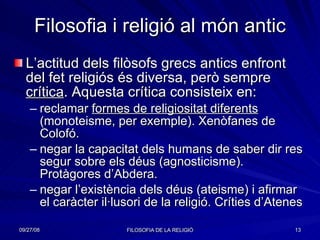 Filosofia i religió al món antic L’actitud dels filòsofs grecs antics enfront del fet religiós és diversa, però sempre  crítica . Aquesta crítica consisteix en: reclamar  formes de religiositat diferents  (monoteisme, per exemple). Xenòfanes de Colofó. negar la capacitat dels humans de saber dir res segur sobre els déus (agnosticisme). Protàgores d’Abdera. negar l’existència dels déus (ateisme) i afirmar el caràcter il·lusori de la religió. Críties d’Atenes  