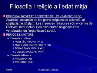 Filosofia i religió a l’edat mitja PRINCIPAL NOVETAT RESPECTE DEL PENSAMENT GREC:  Aparició i expansió de les  grans religions de salvació : el  cristianisme i l’islam . Les creences religioses són el centre de l’activitat intel·lectual i les estructures religioses l’eix vertebrador de l’organització social. PERÍODES I AUTORS : Filosofia cristiana AGUSTÍ D’HIPONA (IV-V) ANSELM DE CANTERBURY (XI) TOMÀS D’AQUINO (S.XIII) GUILLEM D’OCCAM (XIV) Filosofia islàmica AVICENNA (XI) AVERROIS (XII) 