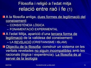 Filosofia i religió a l’edat mitja   relació entre raó i fe  (1) A la filosofia antiga,  dues formes de legitimació del coneixement : CONSISTÈNCIA LÒGICA FONAMENTACIÓ EXPERIMENTAL A l’edat Mitja, aparició d’una  tercera forma de legitimació  de la validesa del coneixement:  LA  REVELACIÓ  (CRISTIANISME I ISLAM) Objectiu de la filosofia : construir un sistema on les veritats revelades  no siguin incompatibles  amb les racionals (lògica i experiència).  La filosofia és al servei de la teologia 