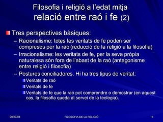 Filosofia i religió a l’edat mitja   relació entre raó i fe  (2) Tres perspectives bàsiques: Racionalisme: totes les veritats de fe poden ser compreses per la raó (reducció de la religió a la filosofia) Irracionalisme: les veritats de fe, per la seva pròpia naturalesa són fora de l’abast de la raó (antagonisme entre religió i filosofia) Postures conciliadores. Hi ha tres tipus de veritat: Veritats de raó Veritats de fe Veritats de fe que la raó pot comprendre o demostrar (en aquest cas, la filosofia queda al servei de la teologia). 
