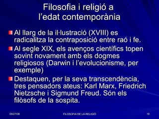 Filosofia i religió a  l’edat contemporània Al llarg de la il·lustració (XVIII) es radicalitza la contraposició entre raó i fe.  Al segle XIX, els avenços científics topen sovint novament amb els dogmes religiosos (Darwin i l’evolucionisme, per exemple) Destaquen, per la seva transcendència, tres pensadors ateus: Karl Marx, Friedrich Nietzsche i Sigmund Freud. Són els filòsofs de la sospita. 