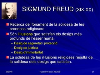 SIGMUND FREUD  (XIX-XX) Recerca del fonament de la solidesa de les creences religioses: Són  il·lusions  que satisfan els desigs més profunds de l’ésser humà: Desig de seguretat i protecció Desig de justícia Desig d’immortalitat La solidesa de les il·lusions religioses resulta de la solidesa dels desigs que satisfan. 