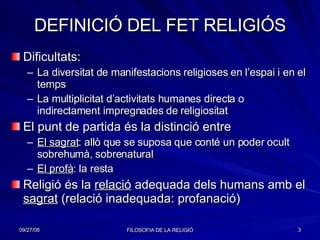 DEFINICIÓ DEL FET RELIGIÓS Dificultats: La diversitat de manifestacions religioses en l’espai i en el temps La multiplicitat d’activitats humanes directa o indirectament impregnades de religiositat El punt de partida és la distinció entre El sagrat : allò que se suposa que conté un poder ocult sobrehumà, sobrenatural El profà : la resta  Religió és la  relació  adequada dels humans amb el  sagrat  (relació inadequada: profanació) 