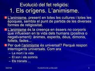 Evolució del fet religiós: 1. Els orígens. L’animisme. L’animisme , present en totes les cultures i totes les èpoques, sembla el punt de partida de les diverses formes de religiositat. L’animisme  és la creença en éssers no corporis que influeixen en la vida dels humans (positiva o negativament): ànimes, esperits, déus, dimonis, follets, fades... Per què  l’animisme  és universal? Perquè respon interrogants universals. Com ara  La mort i la vida El son i els somnis Els trànsits ... 