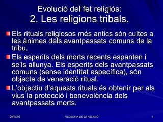 Evolució del fet religiós: 2. Les religions tribals. Els rituals religiosos més antics són cultes a les ànimes dels avantpassats comuns de la tribu. Els esperits dels morts recents espanten i se’ls allunya. Els esperits dels avantpassats comuns (sense identitat específica), són objecte de veneració ritual. L’objectiu d’aquests rituals és obtenir per als vius la protecció i benevolència dels avantpassats morts. 