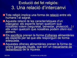 Evolució del fet religiós: 3. Una relació d’intercanvi Tota religió implica una forma de  relació  entre els humans i el sagrat. Aquesta relació té les característiques d’un  intercanvi : els esperits tenen quelcom que nosaltres volem (seguretat, benestar, protecció…) i ells volen quelcom que nosaltres podem oferir-los: aliment. Els  sacrificis  prenen la forma  d’ofrenes  alimentàries als esperits per tal que ells responguin de forma adequada. Aquestes ofrenes alimentàries prenen la forma de grans  banquets rituals , que són un  mecanisme de redistribució  de la riquesa. 