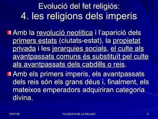 Evolució del fet religiós: 4. les religions dels imperis Amb la  revolució neolítica  i l’aparició dels  primers estats  (ciutats-estat), la  propietat privada  i les  jerarquies socials ,  el culte als avantpassats comuns és substituït pel culte als avantpassats dels cabdills o reis . Amb els primers imperis, els avantpassats dels reis són els grans déus i, finalment, els mateixos emperadors adquiriran categoria divina. 