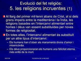 Evolució del fet religiós: 5. les religions incruentes  (1) Al llarg del primer mil·lenni abans de Crist, al si dels grans imperis entre la mediterrània i la Índia, les religions basades en l’intercanvi alimentari entre homes i déus van essent substituïdes per noves formes de religiositat. En totes elles, l’intercanvi alimentari és substituït per un altre tipus d’intercanvi: Els humans han d’obeir els manaments divins d’amor i misericòrdia. Els déus proporcionaran als humans una felicitat eterna, més enllà de la mort. 
