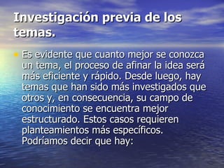 Investigación previa de los temas. Es evidente que cuanto mejor se conozca un tema, el proceso de afinar la idea será más eficiente y rápido. Desde luego, hay temas que han sido más investigados que otros y, en consecuencia, su campo de conocimiento se encuentra mejor estructurado. Estos casos requieren planteamientos más específicos. Podríamos decir que hay: 