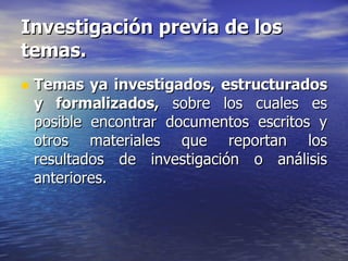 Investigación previa de los temas. Temas ya investigados, estructurados y formalizados,  sobre los cuales es posible encontrar documentos escritos y otros materiales que reportan los resultados de investigación o análisis anteriores. 