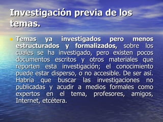 Investigación previa de los temas. Temas ya investigados pero menos estructurados y formalizados,  sobre los cuales se ha investigado, pero existen pocos documentos escritos y otros materiales que reporten esta investigación; el conocimiento puede estar disperso, o no accesible. De ser así. Habría que buscar las investigaciones no publicadas y acudir a medios formales como expertos en el tema, profesores, amigos, Internet, etcétera. 