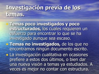 Investigación previa de los temas. Temas poco investigados y poco estructurados,  los cuales requieren un esfuerzo para encontrar lo que se ha investigado aunque sea escaso. Temas no investigados,  de los que no encontramos ningún documento escrito. La investigación cualitativa en ocasiones prefiere a estos dos últimos, o bien dar una nueva visión a temas ya estudiados. A veces es mejor no contar con estructura. 