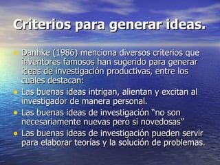 Criterios para generar ideas. Danhke (1986) menciona diversos criterios que inventores famosos han sugerido para generar ideas de investigación productivas, entre los cuales destacan: Las buenas ideas intrigan, alientan y excitan al investigador de manera personal.  Las buenas ideas de investigación “no son necesariamente nuevas pero si novedosas” Las buenas ideas de investigación pueden servir para elaborar teorías y la solución de problemas. 