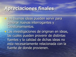 Apreciaciones finales Las buenas ideas pueden servir para generar nuevas interrogantes y cuestionamientos. Las investigaciones de originan en ideas, las cuales pueden provenir de distintas fuentes y la calidad de dichas ideas no esta necesariamente relacionada con la fuente de donde provienen. 