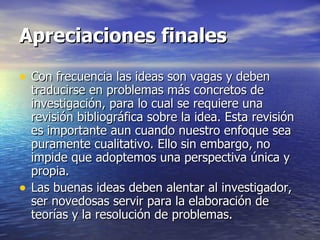 Apreciaciones finales Con frecuencia las ideas son vagas y deben traducirse en problemas más concretos de investigación, para lo cual se requiere una revisión bibliográfica sobre la idea. Esta revisión es importante aun cuando nuestro enfoque sea puramente cualitativo. Ello sin embargo, no impide que adoptemos una perspectiva única y propia. Las buenas ideas deben alentar al investigador, ser novedosas servir para la elaboración de teorías y la resolución de problemas.  
