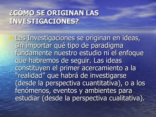 ¿CÓMO SE ORIGINAN LAS INVESTIGACIONES? Las Investigaciones se originan en ideas, sin importar qué tipo de paradigma fundamente nuestro estudio ni el enfoque que habremos de seguir. Las ideas constituyen el primer acercamiento a la “realidad” que habrá de investigarse (desde la perspectiva cuantitativa), o a los fenómenos, eventos y ambientes para estudiar (desde la perspectiva cualitativa). 
