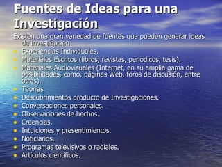 Fuentes de Ideas para una Investigación Existen una gran variedad de fuentes que pueden generar ideas de investigación:  Experiencias Individuales. Materiales Escritos (libros, revistas, periódicos, tesis). Materiales Audiovisuales (Internet, en su amplia gama de posibilidades, como, páginas Web, foros de discusión, entre otros). Teorías. Descubrimientos producto de Investigaciones. Conversaciones personales. Observaciones de hechos. Creencias. Intuiciones y presentimientos. Noticiarios. Programas televisivos o radiales. Artículos científicos. 