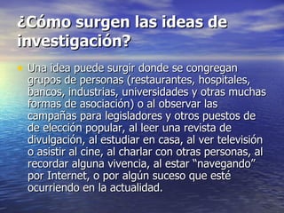 ¿Cómo surgen las ideas de investigación? Una idea puede surgir donde se congregan grupos de personas (restaurantes, hospitales, bancos, industrias, universidades y otras muchas formas de asociación) o al observar las campañas para legisladores y otros puestos de de elección popular, al leer una revista de divulgación, al estudiar en casa, al ver televisión o asistir al cine, al charlar con otras personas, al recordar alguna vivencia, al estar “navegando” por Internet, o por algún suceso que esté ocurriendo en la actualidad. 