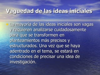 Vaguedad de las ideas iniciales La mayoría de las ideas iniciales son vagas y requieren analizarse cuidadosamente para que se transformen en planteamientos más precisos y estructurados. Una vez que se haya adentrado en el tema, se estará en condiciones de precisar una idea de investigación. 