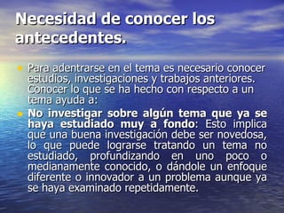 Necesidad de conocer los antecedentes. Para adentrarse en el tema es necesario conocer estudios, investigaciones y trabajos anteriores. Conocer lo que se ha hecho con respecto a un tema ayuda a: No investigar sobre algún tema que ya se haya estudiado muy a fondo : Esto implica que una buena investigación debe ser novedosa, lo que puede lograrse tratando un tema no estudiado, profundizando en uno poco o medianamente conocido, o dándole un enfoque diferente o innovador a un problema aunque ya se haya examinado repetidamente. 