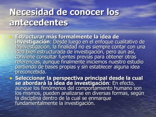 Necesidad de conocer los antecedentes Estructurar más formalmente la idea de investigación : Desde luego en el enfoque cualitativo de la investigación, la finalidad no es siempre contar con una idea bien estructurada de investigación, pero aún así, conviene consultar fuentes previas para obtener otras referencias, aunque finalmente iniciemos nuestro estudio partiendo de bases propias y sin establecer alguna idea preconcebida. Seleccionar la perspectiva principal desde la cual se abordará la idea de investigación : En efecto, aunque los fenómenos del comportamiento humano son los mismos, pueden analizarse en diversas formas, según la disciplina dentro de la cual se enmarque fundamentalmente la investigación.  
