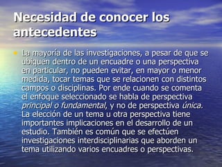 Necesidad de conocer los antecedentes La mayoría de las investigaciones, a pesar de que se ubiquen dentro de un encuadre o una perspectiva en particular, no pueden evitar, en mayor o menor medida, tocar temas que se relacionen con distintos campos o disciplinas. Por ende cuando se comenta el enfoque seleccionado se habla de perspectiva  principal o fundamental , y no de perspectiva  única.  La elección de un tema u otra perspectiva tiene importantes implicaciones en el desarrollo de un estudio. También es común que se efectúen investigaciones interdisciplinarias que aborden un tema utilizando varios encuadres o perspectivas. 