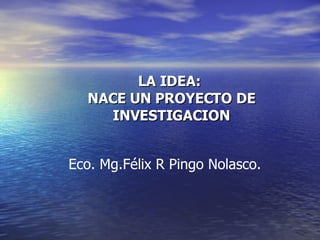 LA IDEA:  NACE UN PROYECTO DE INVESTIGACION Eco. Mg.Félix R Pingo Nolasco.  